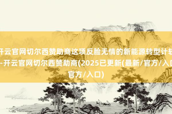 开云官网切尔西赞助商这项反脸无情的新能源转型计较中-开云官网切尔西赞助商(2025已更新(最新/官方/入口)