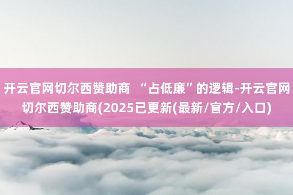 开云官网切尔西赞助商  “占低廉”的逻辑-开云官网切尔西赞助商(2025已更新(最新/官方/入口)