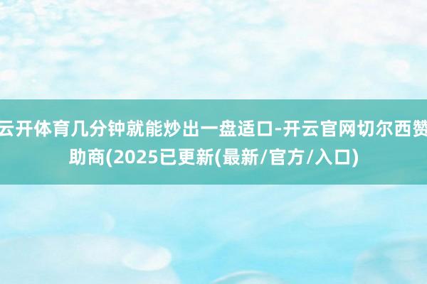 云开体育几分钟就能炒出一盘适口-开云官网切尔西赞助商(2025已更新(最新/官方/入口)