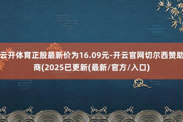 云开体育正股最新价为16.09元-开云官网切尔西赞助商(2025已更新(最新/官方/入口)