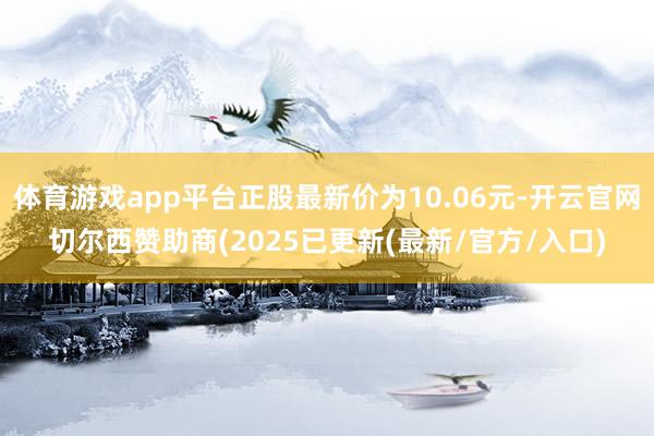 体育游戏app平台正股最新价为10.06元-开云官网切尔西赞助商(2025已更新(最新/官方/入口)