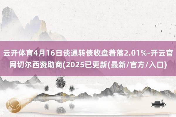 云开体育4月16日谈通转债收盘着落2.01%-开云官网切尔西赞助商(2025已更新(最新/官方/入口)