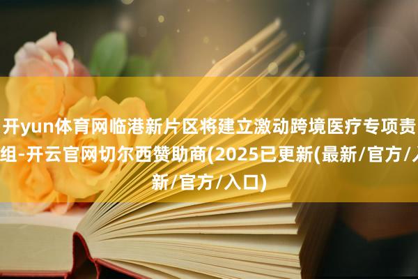 开yun体育网临港新片区将建立激动跨境医疗专项责任小组-开云官网切尔西赞助商(2025已更新(最新/官方/入口)