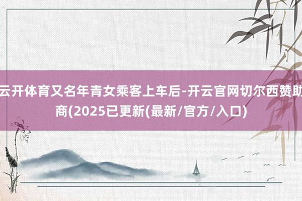 云开体育又名年青女乘客上车后-开云官网切尔西赞助商(2025已更新(最新/官方/入口)