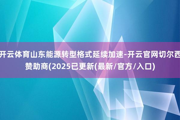 开云体育山东能源转型格式延续加速-开云官网切尔西赞助商(2025已更新(最新/官方/入口)