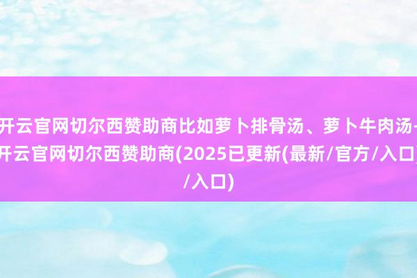 开云官网切尔西赞助商比如萝卜排骨汤、萝卜牛肉汤-开云官网切尔西赞助商(2025已更新(最新/官方/入口)