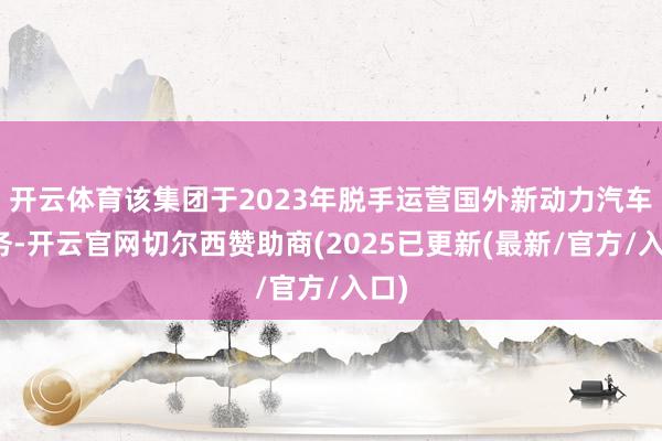 开云体育该集团于2023年脱手运营国外新动力汽车业务-开云官网切尔西赞助商(2025已更新(最新/官方/入口)