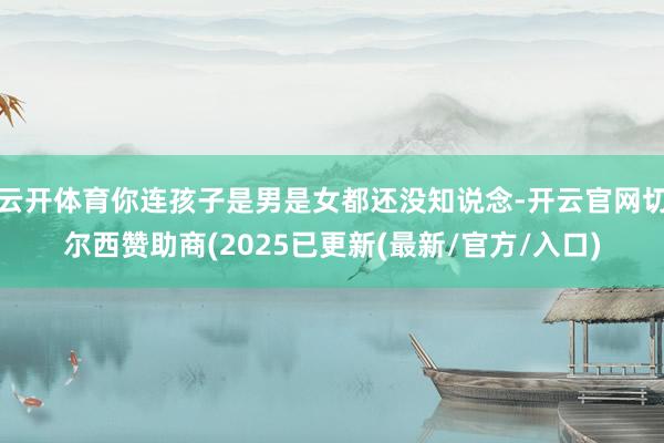 云开体育你连孩子是男是女都还没知说念-开云官网切尔西赞助商(2025已更新(最新/官方/入口)