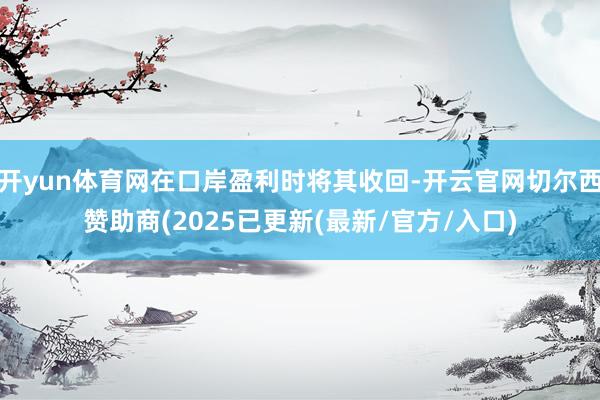 开yun体育网在口岸盈利时将其收回-开云官网切尔西赞助商(2025已更新(最新/官方/入口)