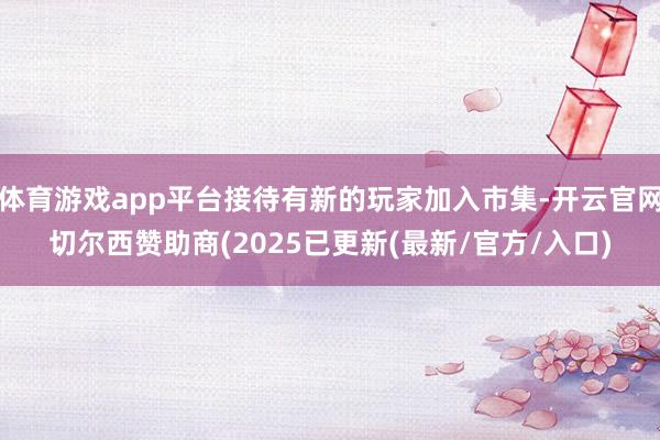 体育游戏app平台接待有新的玩家加入市集-开云官网切尔西赞助商(2025已更新(最新/官方/入口)