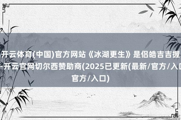 开云体育(中国)官方网站《冰湖更生》是侣皓吉吉握导-开云官网切尔西赞助商(2025已更新(最新/官方/入口)
