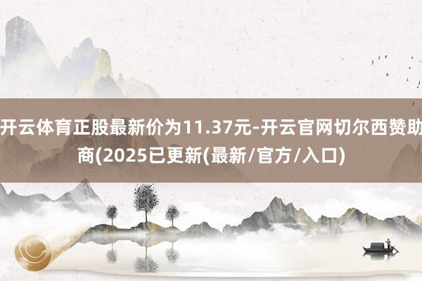 开云体育正股最新价为11.37元-开云官网切尔西赞助商(2025已更新(最新/官方/入口)