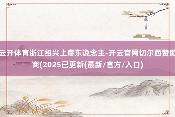 云开体育浙江绍兴上虞东说念主-开云官网切尔西赞助商(2025已更新(最新/官方/入口)