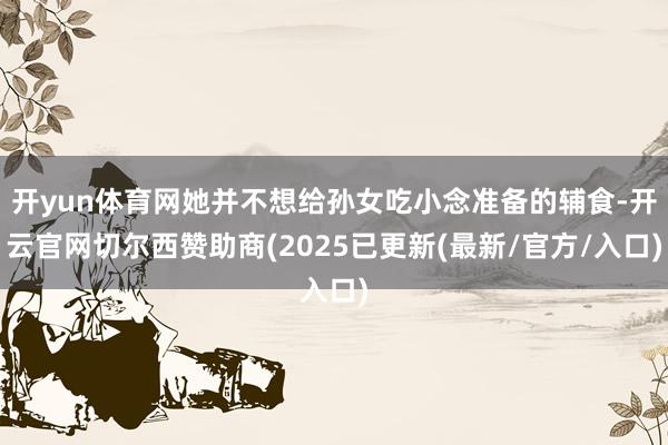 开yun体育网她并不想给孙女吃小念准备的辅食-开云官网切尔西赞助商(2025已更新(最新/官方/入口)