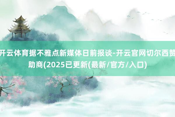 开云体育据不雅点新媒体日前报谈-开云官网切尔西赞助商(2025已更新(最新/官方/入口)