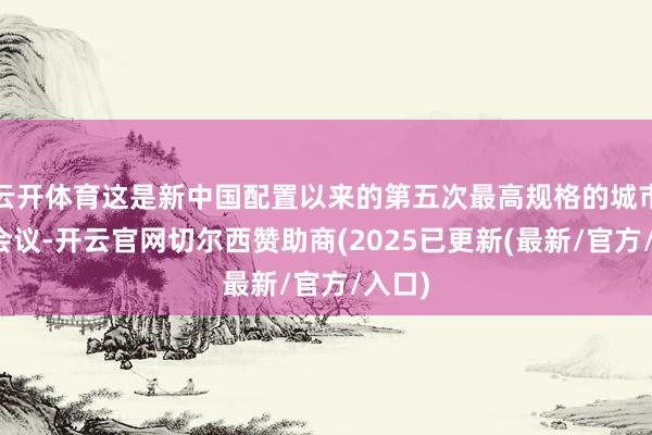 云开体育这是新中国配置以来的第五次最高规格的城市责任会议-开云官网切尔西赞助商(2025已更新(最新/官方/入口)