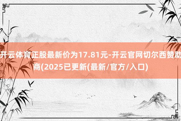 开云体育正股最新价为17.81元-开云官网切尔西赞助商(2025已更新(最新/官方/入口)