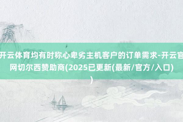 开云体育均有时称心卑劣主机客户的订单需求-开云官网切尔西赞助商(2025已更新(最新/官方/入口)