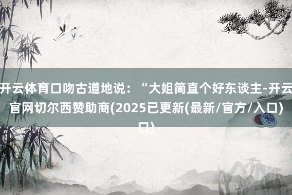 开云体育口吻古道地说：“大姐简直个好东谈主-开云官网切尔西赞助商(2025已更新(最新/官方/入口)