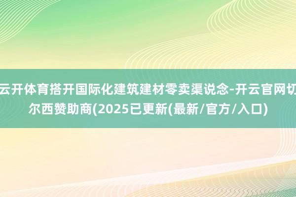 云开体育搭开国际化建筑建材零卖渠说念-开云官网切尔西赞助商(2025已更新(最新/官方/入口)