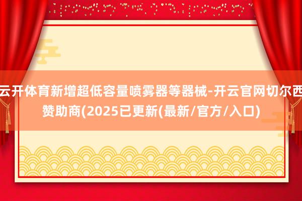 云开体育新增超低容量喷雾器等器械-开云官网切尔西赞助商(2025已更新(最新/官方/入口)