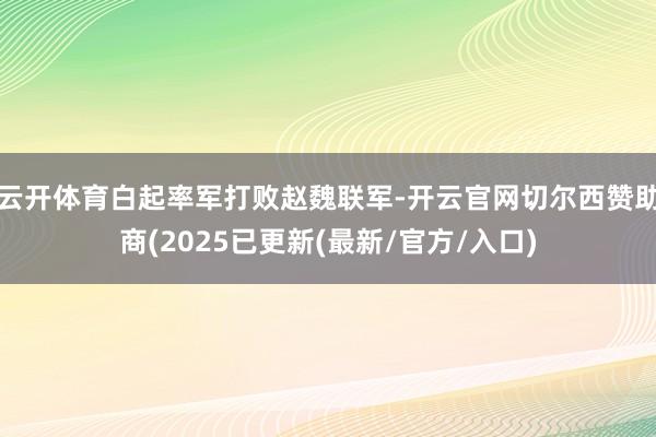 云开体育白起率军打败赵魏联军-开云官网切尔西赞助商(2025已更新(最新/官方/入口)