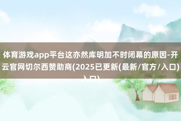 体育游戏app平台这亦然库明加不时闭幕的原因-开云官网切尔西赞助商(2025已更新(最新/官方/入口)