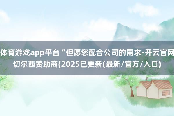 体育游戏app平台“但愿您配合公司的需求-开云官网切尔西赞助商(2025已更新(最新/官方/入口)