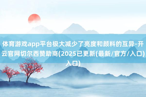 体育游戏app平台极大减少了亮度和颜料的互异-开云官网切尔西赞助商(2025已更新(最新/官方/入口)