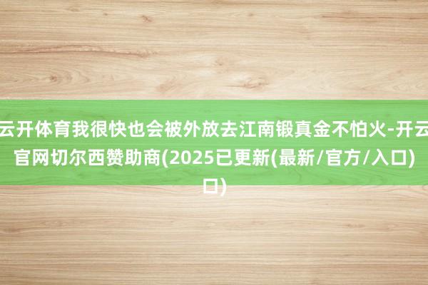 云开体育我很快也会被外放去江南锻真金不怕火-开云官网切尔西赞助商(2025已更新(最新/官方/入口)