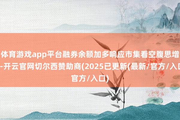 体育游戏app平台融券余额加多响应市集看空腹思增强-开云官网切尔西赞助商(2025已更新(最新/官方/入口)