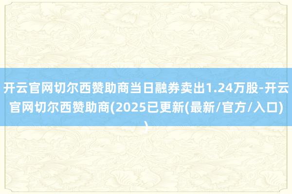 开云官网切尔西赞助商当日融券卖出1.24万股-开云官网切尔西赞助商(2025已更新(最新/官方/入口)