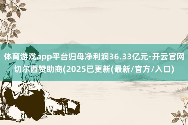 体育游戏app平台归母净利润36.33亿元-开云官网切尔西赞助商(2025已更新(最新/官方/入口)