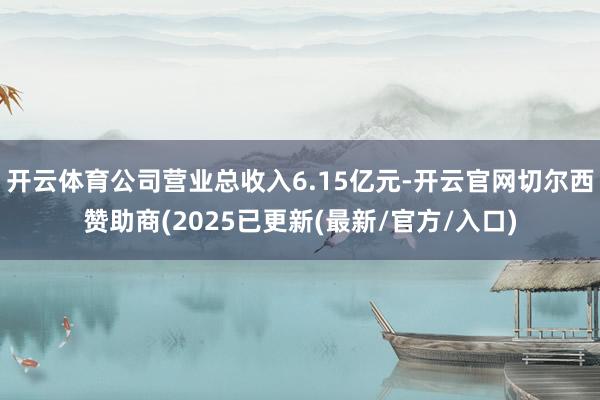 开云体育公司营业总收入6.15亿元-开云官网切尔西赞助商(2025已更新(最新/官方/入口)