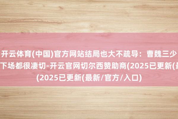 开云体育(中国)官方网站结局也大不疏导：曹魏三少帝和孙吴三嗣主下场都很凄切-开云官网切尔西赞助商(2025已更新(最新/官方/入口)