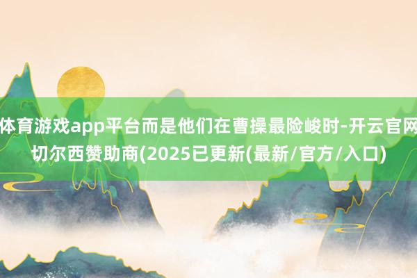 体育游戏app平台而是他们在曹操最险峻时-开云官网切尔西赞助商(2025已更新(最新/官方/入口)