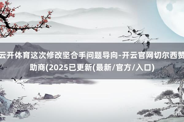 云开体育这次修改坚合手问题导向-开云官网切尔西赞助商(2025已更新(最新/官方/入口)