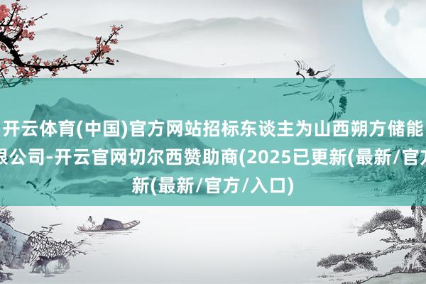 开云体育(中国)官方网站招标东谈主为山西朔方储能技艺有限公司-开云官网切尔西赞助商(2025已更新(最新/官方/入口)