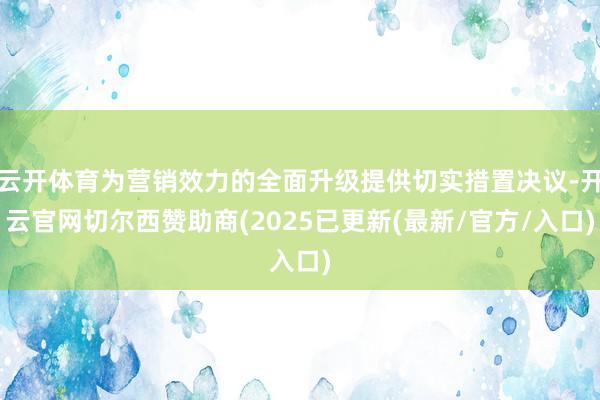云开体育为营销效力的全面升级提供切实措置决议-开云官网切尔西赞助商(2025已更新(最新/官方/入口)